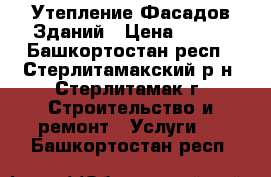 Утепление Фасадов Зданий › Цена ­ 700 - Башкортостан респ., Стерлитамакский р-н, Стерлитамак г. Строительство и ремонт » Услуги   . Башкортостан респ.